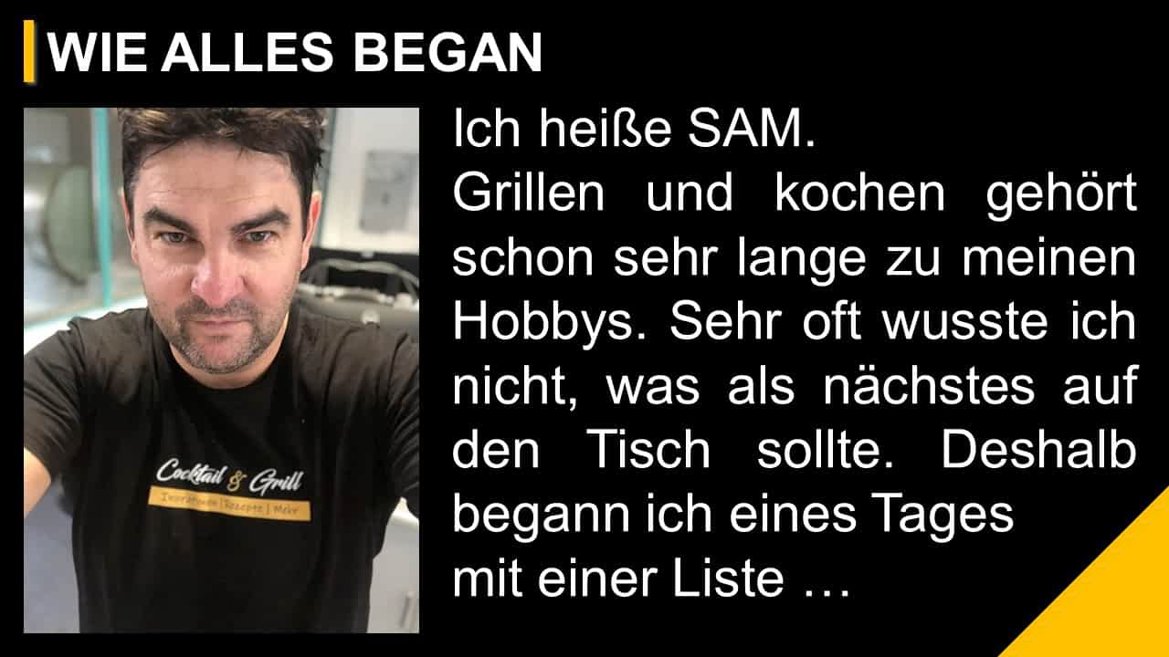 Ich heiße SAM. Grillen und kochen gehört schon sehr lange zu meinen Hobbys. Sehr oft wusste ich nicht, was als nächstes auf den Tisch sollte. Deshalb begann ich eines Tages mit einer Liste …